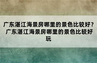 广东湛江海景房哪里的景色比较好？ 广东湛江海景房哪里的景色比较好玩